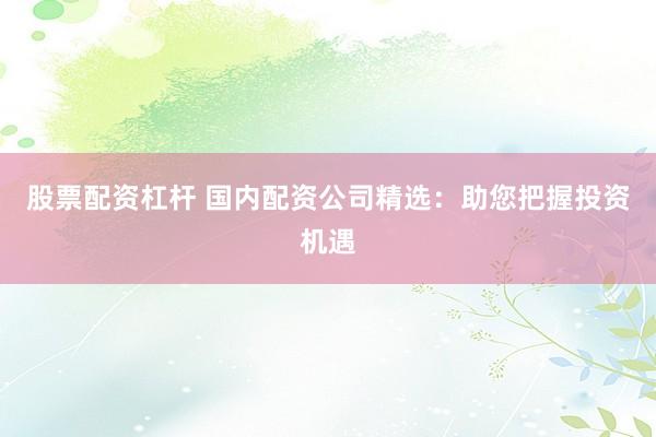 股票配资杠杆 国内配资公司精选:助您把握投资机遇