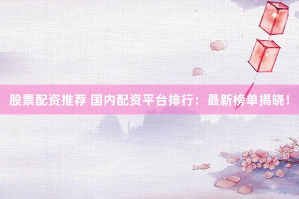 股票配资推荐 国内配资平台排行：最新榜单揭晓！