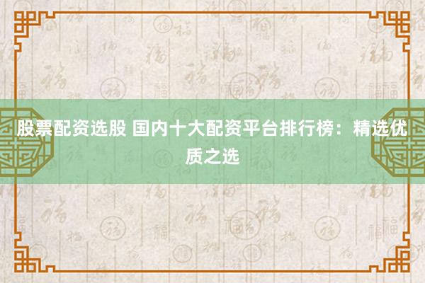 股票配资选股 国内十大配资平台排行榜：精选优质之选