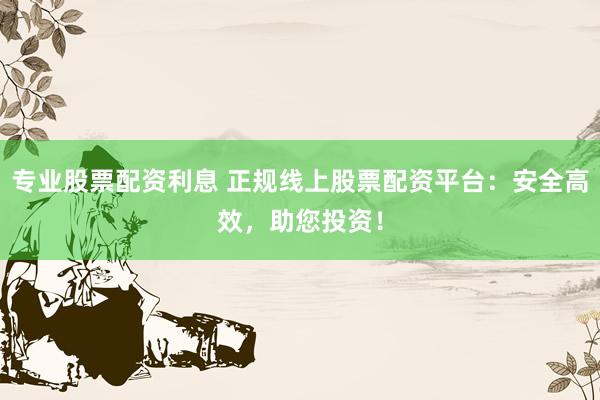 专业股票配资利息 正规线上股票配资平台:安全高效,助您投资!