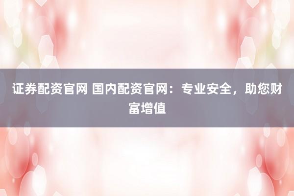 证券配资官网 国内配资官网：专业安全，助您财富增值