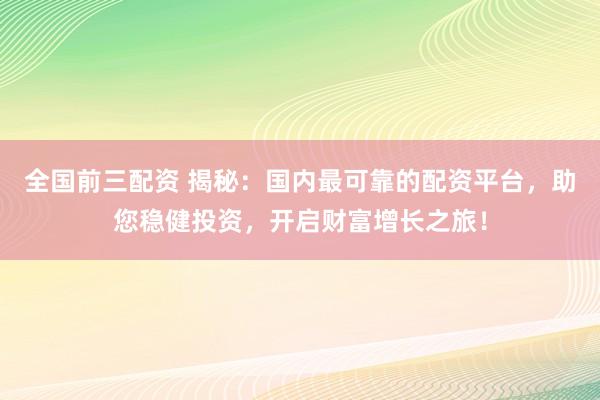 全国前三配资 揭秘：国内最可靠的配资平台，助您稳健投资，开启财富增长之旅！