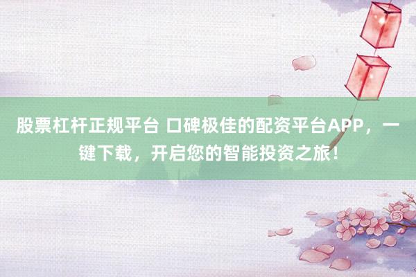 股票杠杆正规平台 口碑极佳的配资平台APP,一键下载,开启您的智能投资之旅!