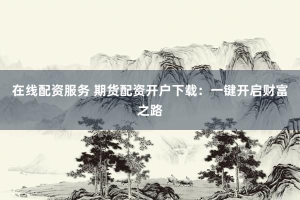 在线配资服务 期货配资开户下载：一键开启财富之路
