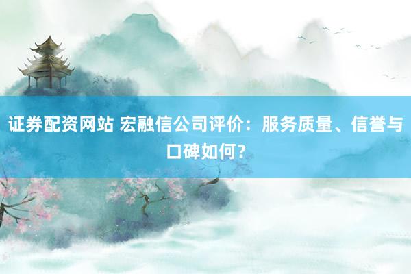 证券配资网站 宏融信公司评价：服务质量、信誉与口碑如何？