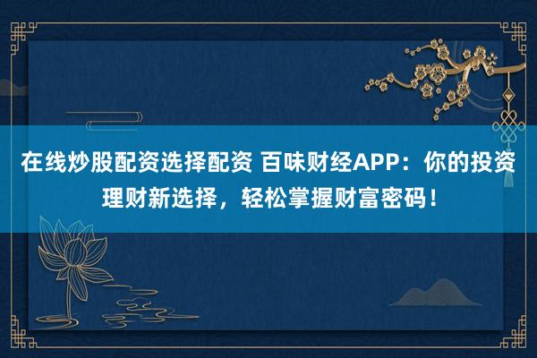 在线炒股配资选择配资 百味财经APP：你的投资理财新选择，轻松掌握财富密码！