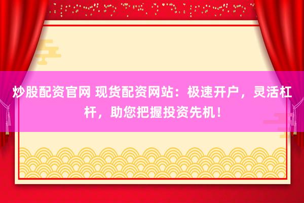 炒股配资官网 现货配资网站：极速开户，灵活杠杆，助您把握投资先机！