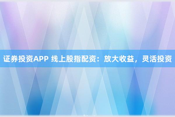 证券投资APP 线上股指配资：放大收益，灵活投资