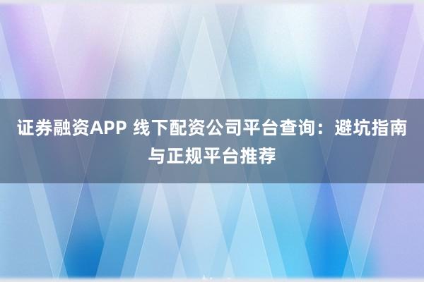证券融资APP 线下配资公司平台查询：避坑指南与正规平台推荐