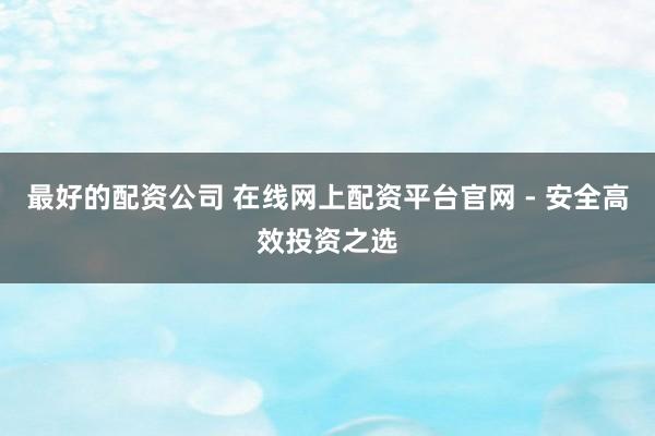 最好的配资公司 在线网上配资平台官网 - 安全高效投资之选