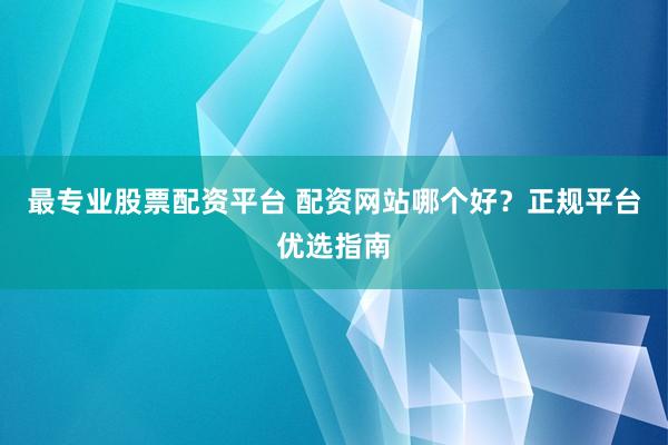 最专业股票配资平台 配资网站哪个好？正规平台优选指南