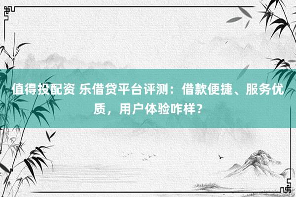 值得投配资 乐借贷平台评测：借款便捷、服务优质，用户体验咋样？