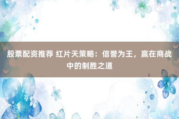 股票配资推荐 红片天策略:信誉为王,赢在商战中的制胜之道