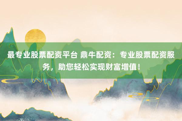 最专业股票配资平台 鼎牛配资：专业股票配资服务，助您轻松实现财富增值！