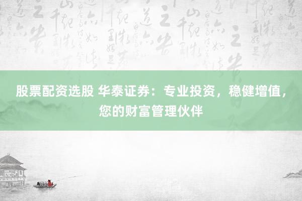 股票配资选股 华泰证券:专业投资,稳健增值,您的财富管理伙伴