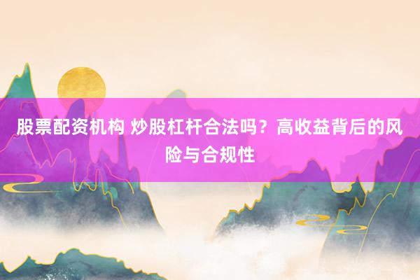 股票配资机构 炒股杠杆合法吗？高收益背后的风险与合规性