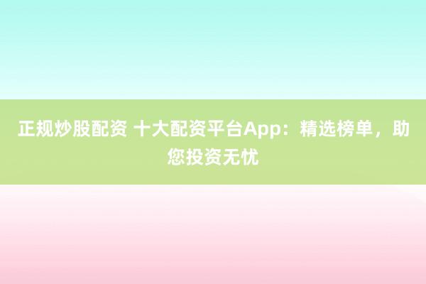 正规炒股配资 十大配资平台App:精选榜单,助您投资无忧