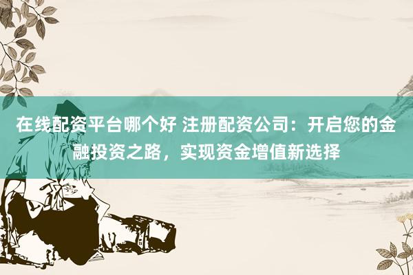 在线配资平台哪个好 注册配资公司：开启您的金融投资之路，实现资金增值新选择