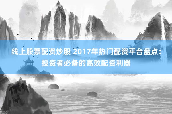 线上股票配资炒股 2017年热门配资平台盘点：投资者必备的高效配资利器