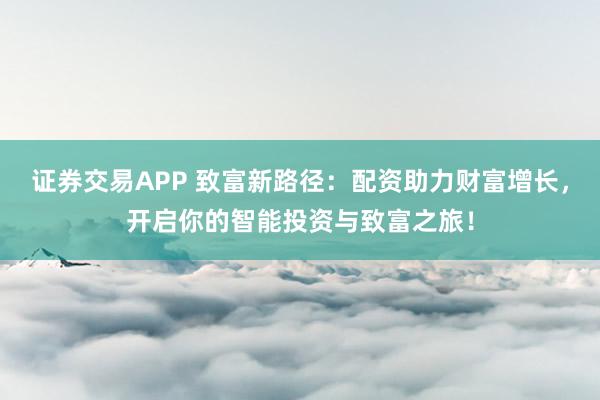 证券交易APP 致富新路径：配资助力财富增长，开启你的智能投资与致富之旅！