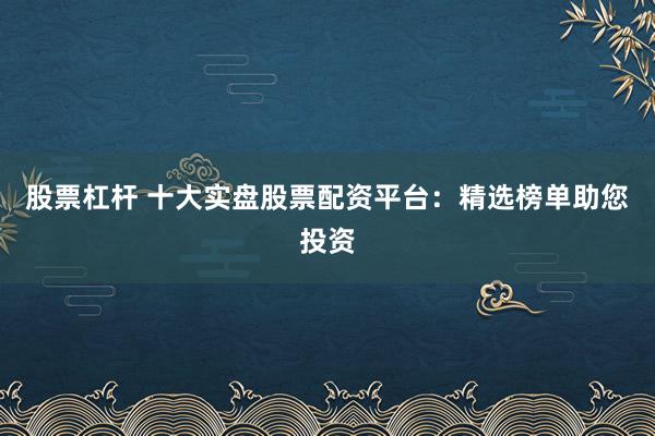 股票杠杆 十大实盘股票配资平台：精选榜单助您投资