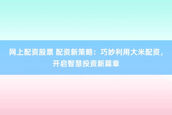 网上配资股票 配资新策略：巧妙利用大米配资，开启智慧投资新篇章