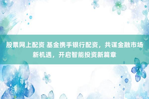 股票网上配资 基金携手银行配资，共谋金融市场新机遇，开启智能投资新篇章