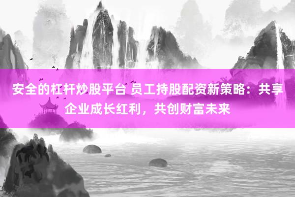 安全的杠杆炒股平台 员工持股配资新策略:共享企业成长红利,共创财富未来