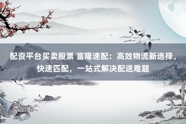 配资平台买卖股票 富隆速配：高效物流新选择，快速匹配，一站式解决配送难题