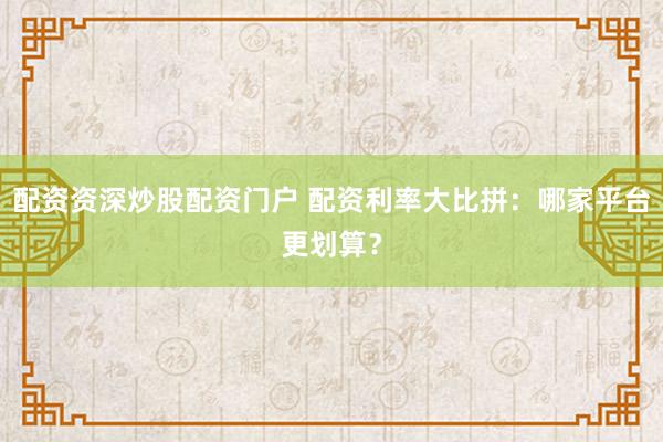 配资资深炒股配资门户 配资利率大比拼：哪家平台更划算？