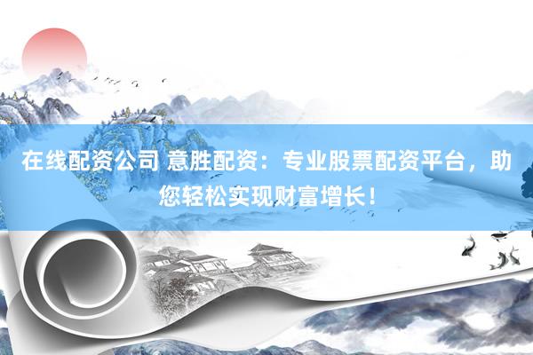 在线配资公司 意胜配资：专业股票配资平台，助您轻松实现财富增长！