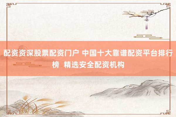 配资资深股票配资门户 中国十大靠谱配资平台排行榜  精选安全配资机构