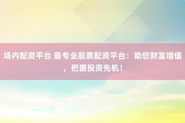 场内配资平台 最专业股票配资平台：助您财富增值，把握投资先机！