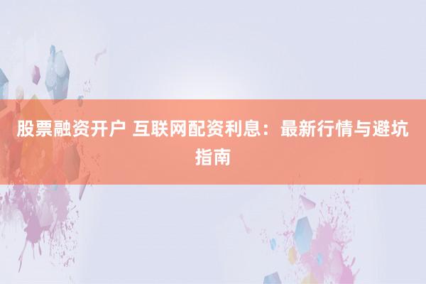 股票融资开户 互联网配资利息：最新行情与避坑指南