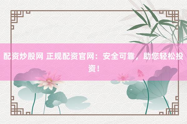 配资炒股网 正规配资官网：安全可靠，助您轻松投资！
