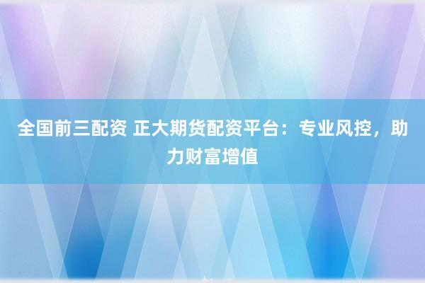 全国前三配资 正大期货配资平台：专业风控，助力财富增值