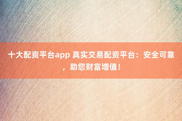 十大配资平台app 真实交易配资平台：安全可靠，助您财富增值！