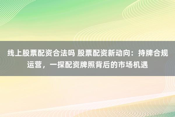 线上股票配资合法吗 股票配资新动向：持牌合规运营，一探配资牌照背后的市场机遇