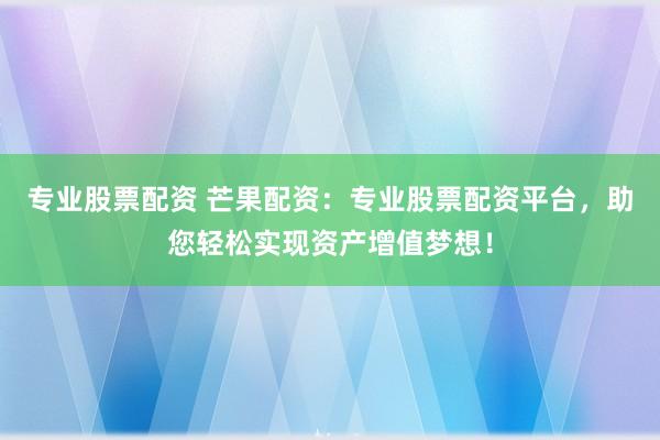 专业股票配资 芒果配资：专业股票配资平台，助您轻松实现资产增值梦想！