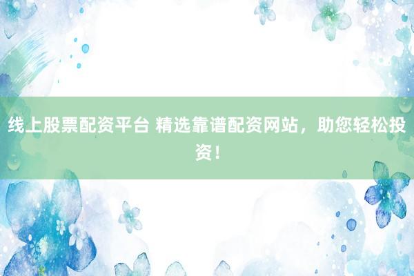 线上股票配资平台 精选靠谱配资网站，助您轻松投资！