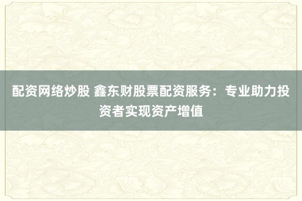 配资网络炒股 鑫东财股票配资服务:专业助力投资者实现资产增值