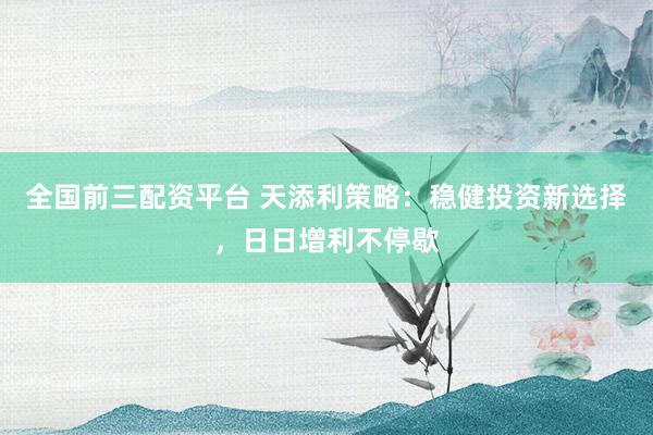 全国前三配资平台 天添利策略：稳健投资新选择，日日增利不停歇