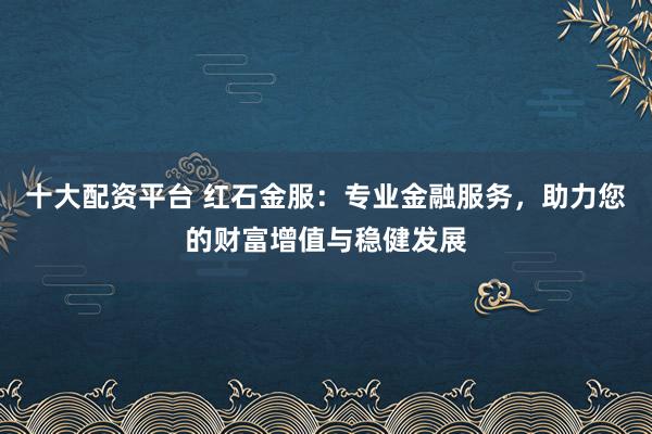 十大配资平台 红石金服:专业金融服务,助力您的财富增值与稳健发展