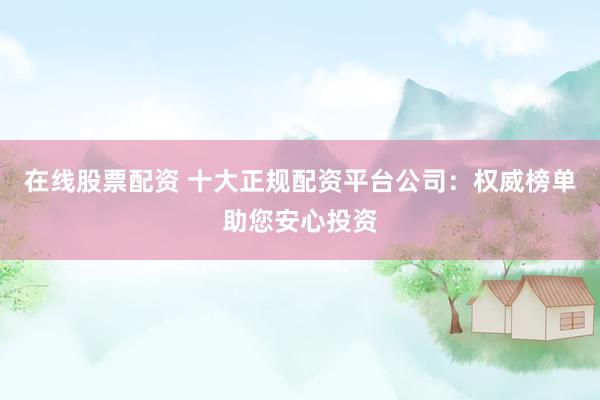 在线股票配资 十大正规配资平台公司：权威榜单助您安心投资