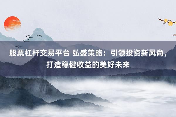 股票杠杆交易平台 弘盛策略：引领投资新风尚，打造稳健收益的美好未来