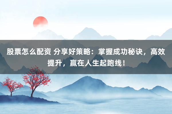 股票怎么配资 分享好策略：掌握成功秘诀，高效提升，赢在人生起跑线！