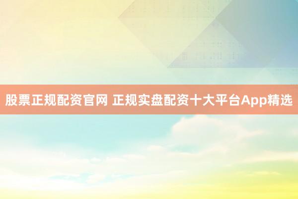股票正规配资官网 正规实盘配资十大平台App精选