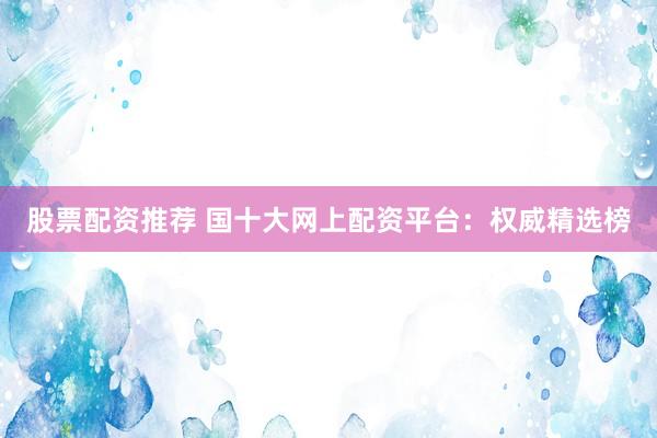 股票配资推荐 国十大网上配资平台：权威精选榜