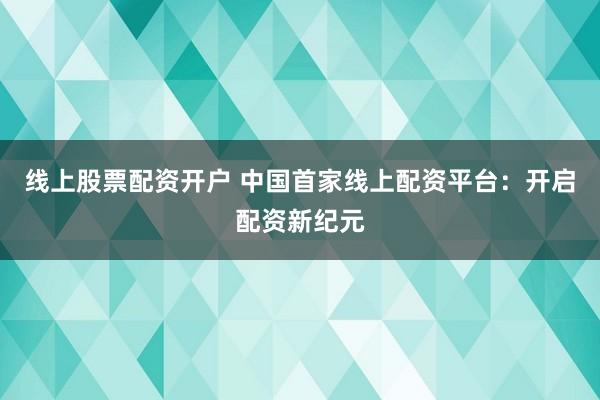 线上股票配资开户 中国首家线上配资平台：开启配资新纪元
