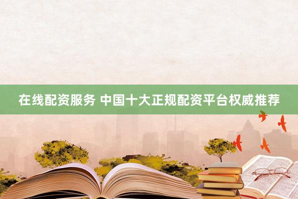 在线配资服务 中国十大正规配资平台权威推荐